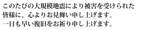 このたびの大規模地震により被害を受けられた皆様に、心よりお見舞い申し上げます。一日も早い復旧をお祈り申し上げます。